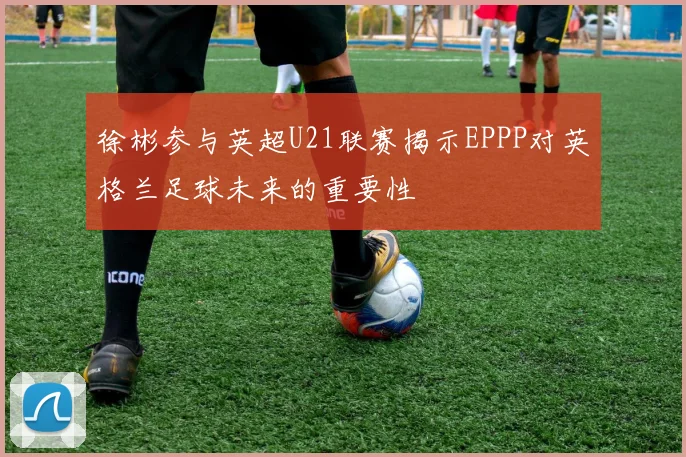 徐彬参与英超U21联赛揭示EPPP对英格兰足球未来的重要性