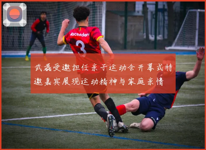 武磊受邀担任亲子运动会开幕式特邀嘉宾展现运动精神与家庭亲情