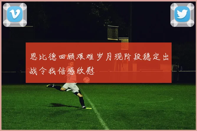 恩比德回顾艰难岁月现阶段稳定出战令我倍感欣慰