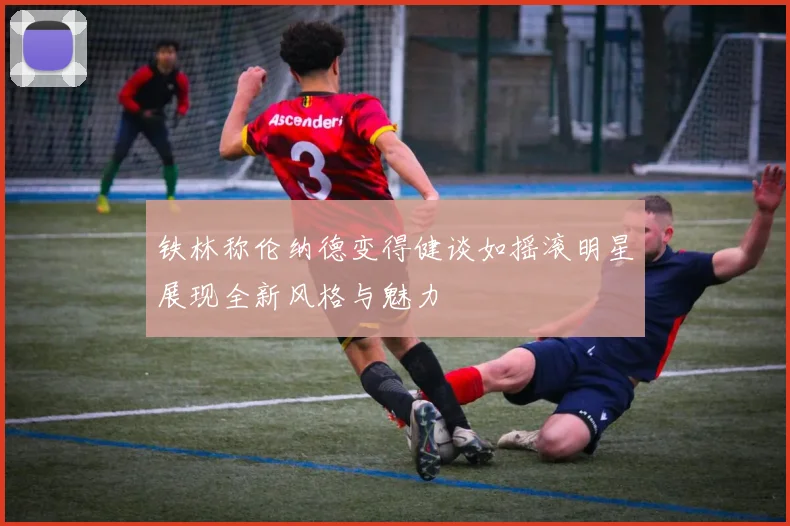 铁林称伦纳德变得健谈如摇滚明星展现全新风格与魅力