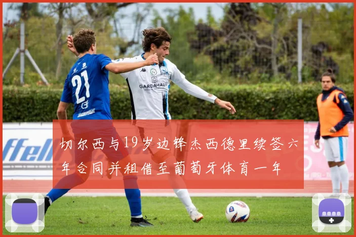 切尔西与19岁边锋杰西德里续签六年合同并租借至葡萄牙体育一年