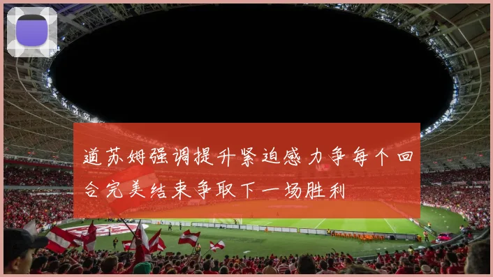道苏姆强调提升紧迫感力争每个回合完美结束争取下一场胜利