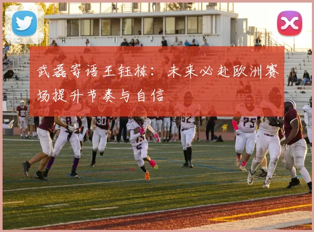 武磊寄语王钰栋：未来必赴欧洲赛场提升节奏与自信
