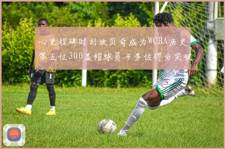 心里程碑时刻坎贝奇成为WCBA历史第五位300盖帽球员卡多佐得分突破1000大关