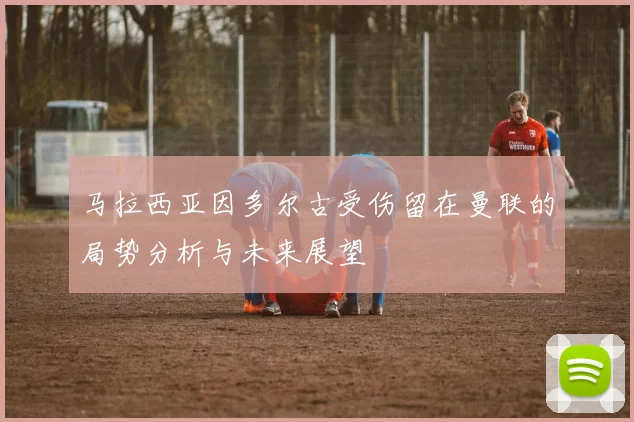 马拉西亚因多尔古受伤留在曼联的局势分析与未来展望