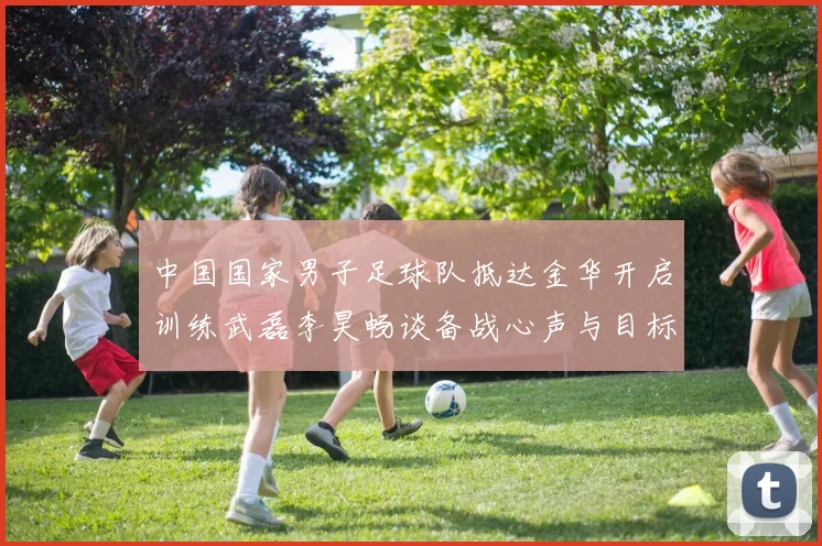 中国国家男子足球队抵达金华开启训练武磊李昊畅谈备战心声与目标