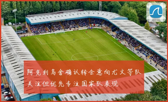 阿克利乌舍确认转会意向尤文等队关注但优先专注国家队表现