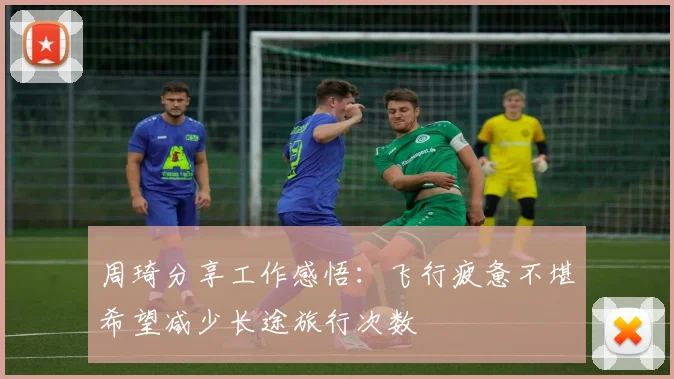 周琦分享工作感悟：飞行疲惫不堪希望减少长途旅行次数