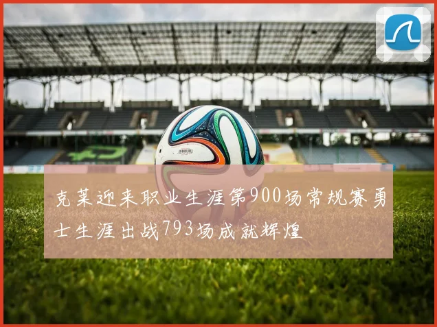 克莱迎来职业生涯第900场常规赛勇士生涯出战793场成就辉煌