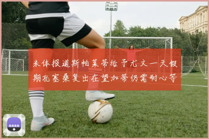 米体报道斯帕莱蒂给予尤文一天假期孔塞桑复出在望加蒂仍需耐心等待