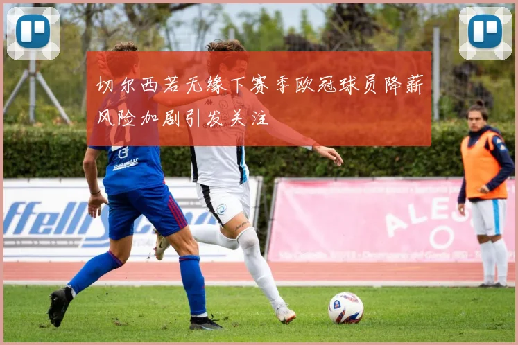 切尔西若无缘下赛季欧冠球员降薪风险加剧引发关注