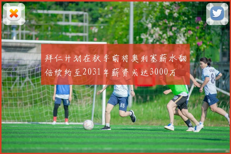 拜仁计划在秋季前将奥利塞薪水翻倍续约至2031年薪资或达3000万