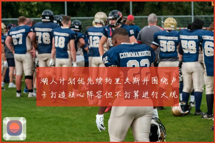 湖人计划优先续约里夫斯并围绕卢卡打造核心阵容但不打算进行大规模重建
