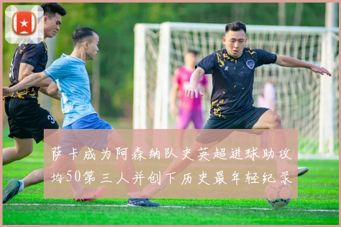 萨卡成为阿森纳队史英超进球助攻均50第三人并创下历史最年轻纪录