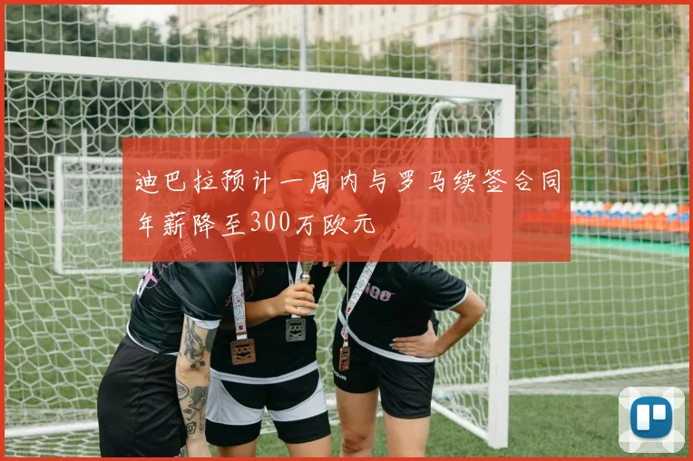 迪巴拉预计一周内与罗马续签合同年薪降至300万欧元