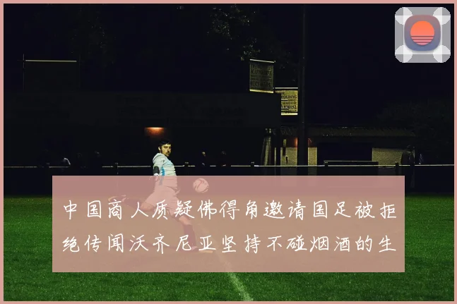 中国商人质疑佛得角邀请国足被拒绝传闻沃齐尼亚坚持不碰烟酒的生活方式