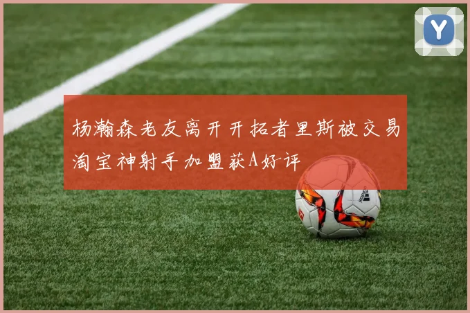 杨瀚森老友离开开拓者里斯被交易淘宝神射手加盟获A好评
