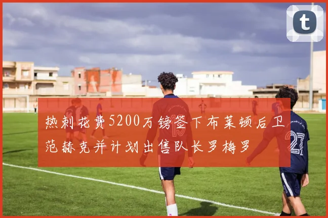 热刺花费5200万镑签下布莱顿后卫范赫克并计划出售队长罗梅罗