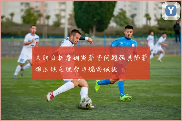 文胖分析詹姆斯薪资问题强调降薪想法缺乏理智与现实依据