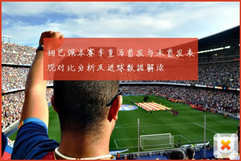 姆巴佩本赛季皇马首发与未首发表现对比分析及进球数据解读